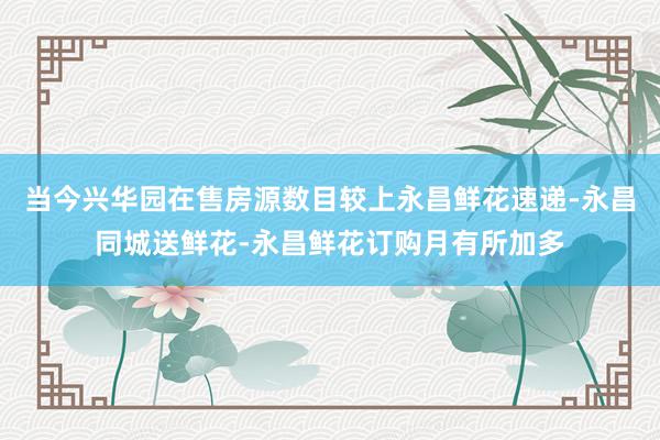 当今兴华园在售房源数目较上永昌鲜花速递-永昌同城送鲜花-永昌鲜花订购月有所加多